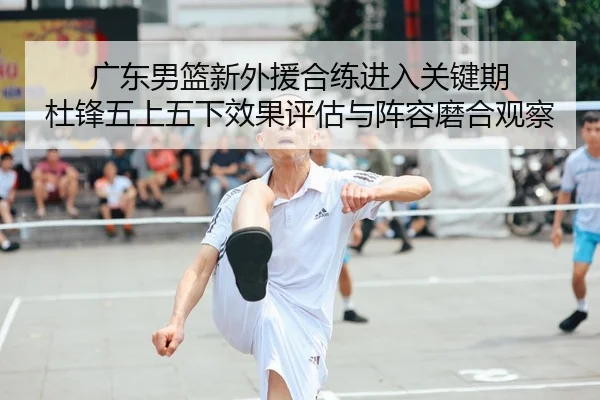 广东男篮新外援合练进入关键期 杜锋五上五下效果评估与阵容磨合观察