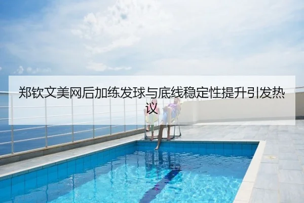 郑钦文美网后加练发球与底线稳定性提升引发热议