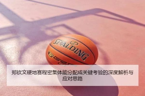 郑钦文硬地赛程密集体能分配成关键考验的深度解析与应对思路