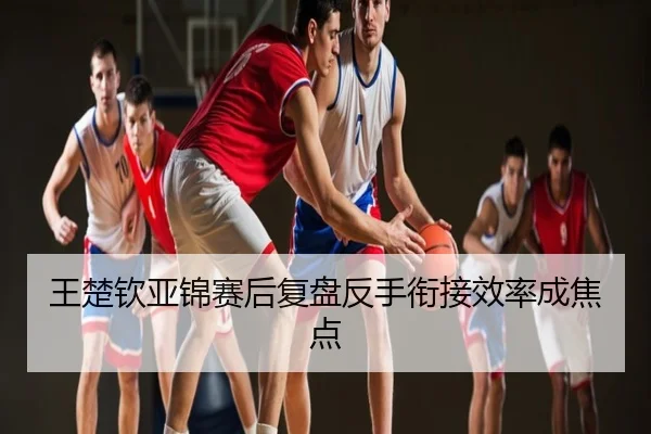 王楚钦亚锦赛后复盘反手衔接效率成焦点
