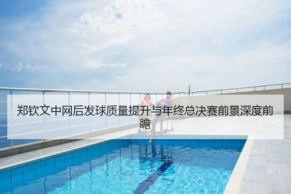 郑钦文中网后发球质量提升与年终总决赛前景深度前瞻