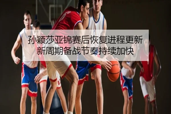孙颖莎亚锦赛后恢复进程更新 新周期备战节奏持续加快