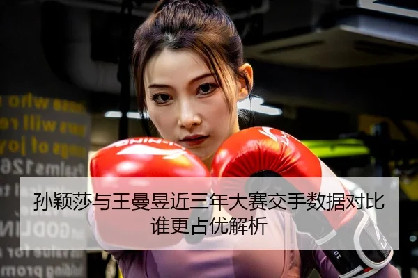 孙颖莎与王曼昱近三年大赛交手数据对比谁更占优解析