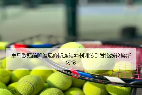 皇马欧冠前瞻维尼修斯连续冲刺训练引发锋线轮换新讨论